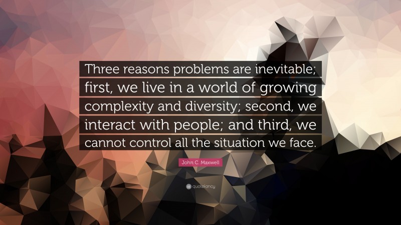 John C. Maxwell Quote: “Three reasons problems are inevitable; first, we live in a world of growing complexity and diversity; second, we interact with people; and third, we cannot control all the situation we face.”