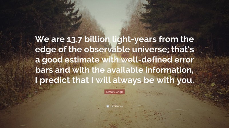 Simon Singh Quote: “We are 13.7 billion light-years from the edge of the observable universe; that’s a good estimate with well-defined error bars and with the available information, I predict that I will always be with you.”