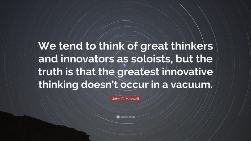 John C. Maxwell Quote: “We tend to think of great thinkers and innovators as soloists, but the truth is that the greatest innovative thinking doesn’t occur in a vacuum.”