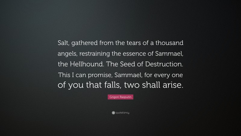 Grigori Rasputin Quote: “Salt, gathered from the tears of a thousand angels, restraining the essence of Sammael, the Hellhound. The Seed of Destruction. This I can promise, Sammael, for every one of you that falls, two shall arise.”
