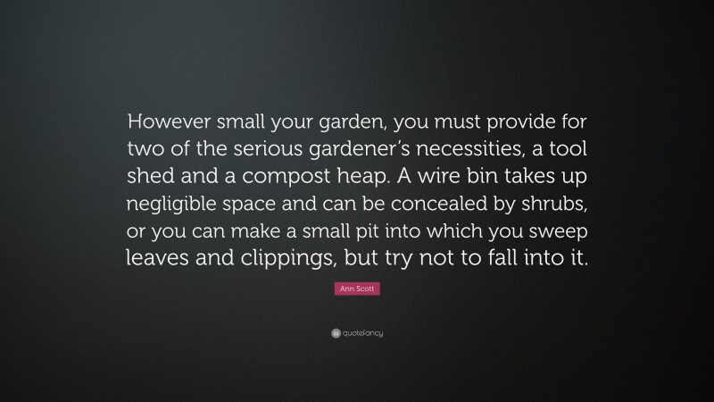 Ann Scott Quote: “However small your garden, you must provide for two of the serious gardener’s necessities, a tool shed and a compost heap. A wire bin takes up negligible space and can be concealed by shrubs, or you can make a small pit into which you sweep leaves and clippings, but try not to fall into it.”