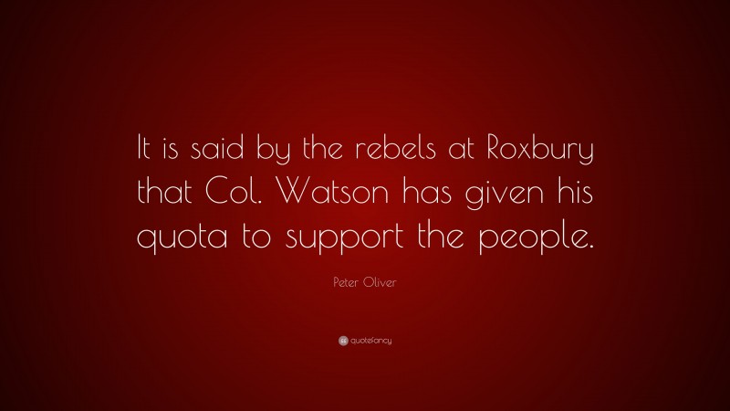 Peter Oliver Quote: “It is said by the rebels at Roxbury that Col. Watson has given his quota to support the people.”