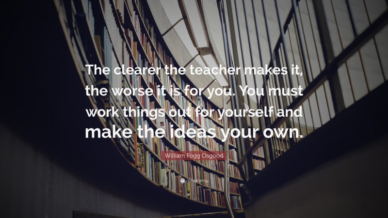 William Fogg Osgood Quote: “The clearer the teacher makes it, the worse it is for you. You must work things out for yourself and make the ideas your own.”