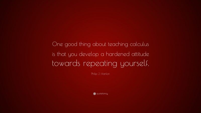 Philip J. Hanlon Quote: “One good thing about teaching calculus is that you develop a hardened attitude towards repeating yourself.”