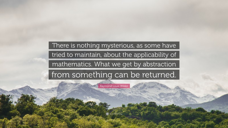 Raymond Louis Wilder Quote: “There is nothing mysterious, as some have tried to maintain, about the applicability of mathematics. What we get by abstraction from something can be returned.”