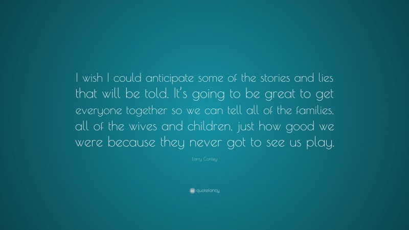 Larry Conley Quote: “I wish I could anticipate some of the stories and lies that will be told. It’s going to be great to get everyone together so we can tell all of the families, all of the wives and children, just how good we were because they never got to see us play.”