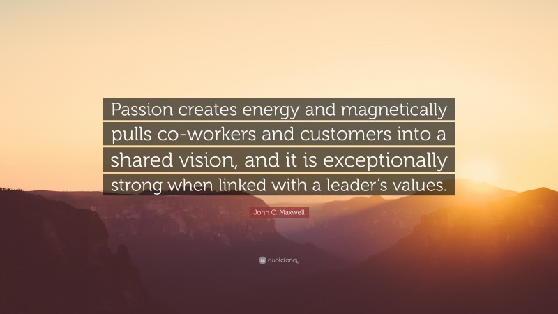 John C. Maxwell Quote: “Passion creates energy and magnetically pulls co-workers and customers into a shared vision, and it is exceptionally strong when linked with a leader’s values.”