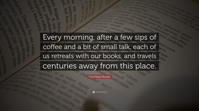 Yxta Maya Murray Quote: “Every morning, after a few sips of coffee and a bit of small talk, each of us retreats with our books, and travels centuries away from this place.”