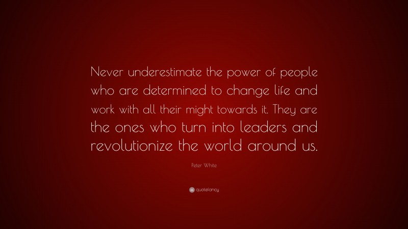 Peter White Quote: “Never underestimate the power of people who are determined to change life and work with all their might towards it. They are the ones who turn into leaders and revolutionize the world around us.”