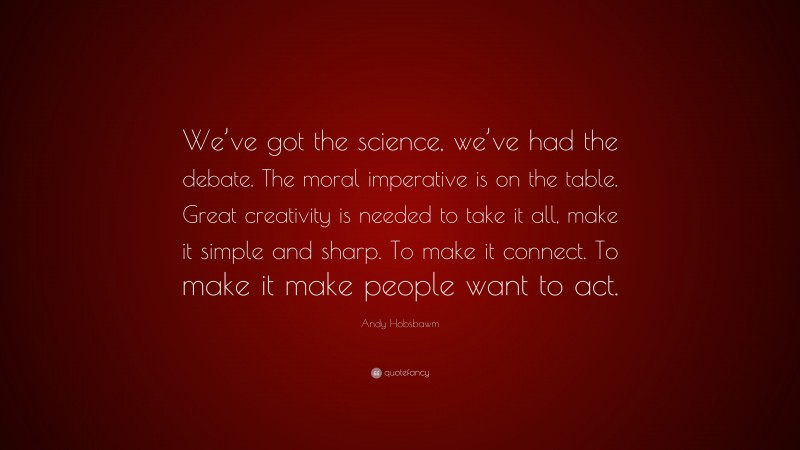 Andy Hobsbawm Quote: “We’ve got the science, we’ve had the debate. The moral imperative is on the table. Great creativity is needed to take it all, make it simple and sharp. To make it connect. To make it make people want to act.”