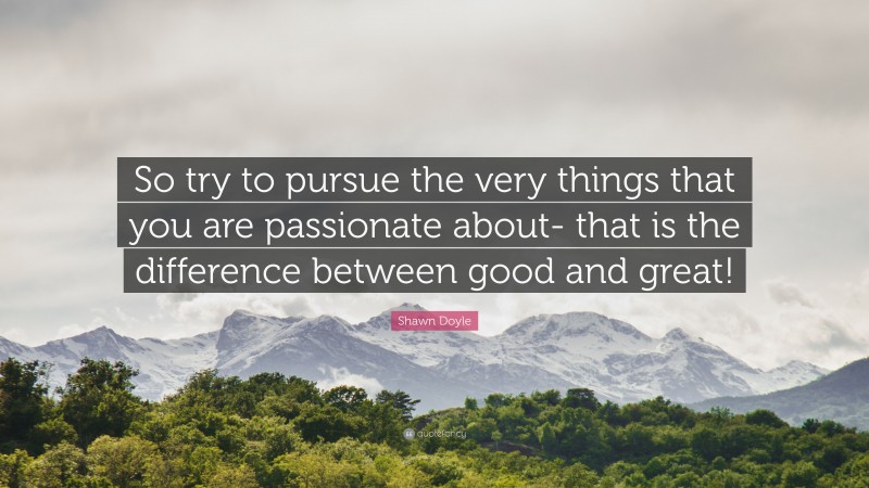 Shawn Doyle Quote: “So try to pursue the very things that you are passionate about- that is the difference between good and great!”
