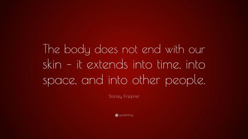 Stanley Krippner Quote: “The body does not end with our skin – it extends into time, into space, and into other people.”