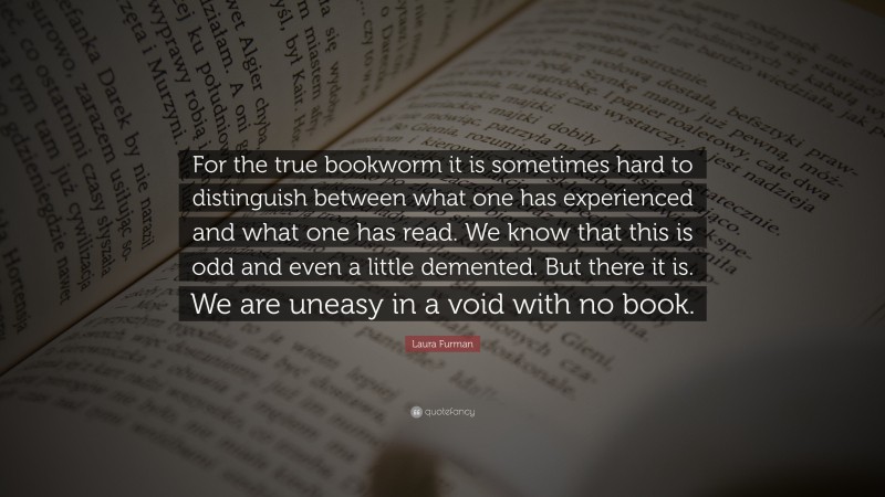 Laura Furman Quote: “For the true bookworm it is sometimes hard to distinguish between what one has experienced and what one has read. We know that this is odd and even a little demented. But there it is. We are uneasy in a void with no book.”