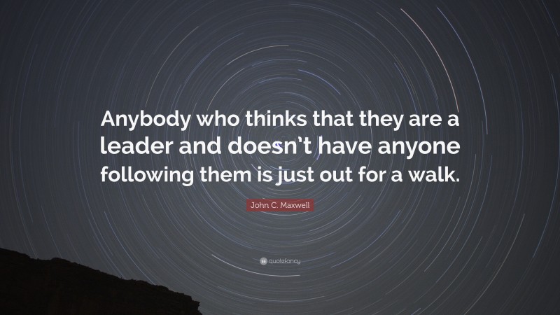 John C. Maxwell Quote: “Anybody who thinks that they are a leader and doesn’t have anyone following them is just out for a walk.”