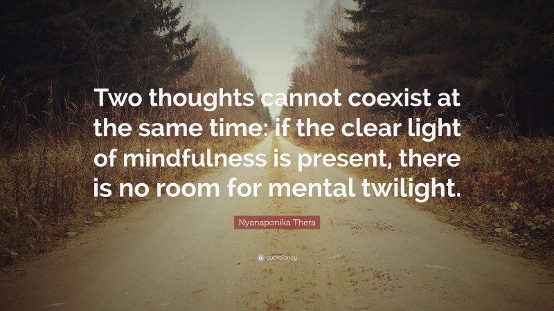 Nyanaponika Thera Quote: “Two thoughts cannot coexist at the same time: if the clear light of mindfulness is present, there is no room for mental twilight.”