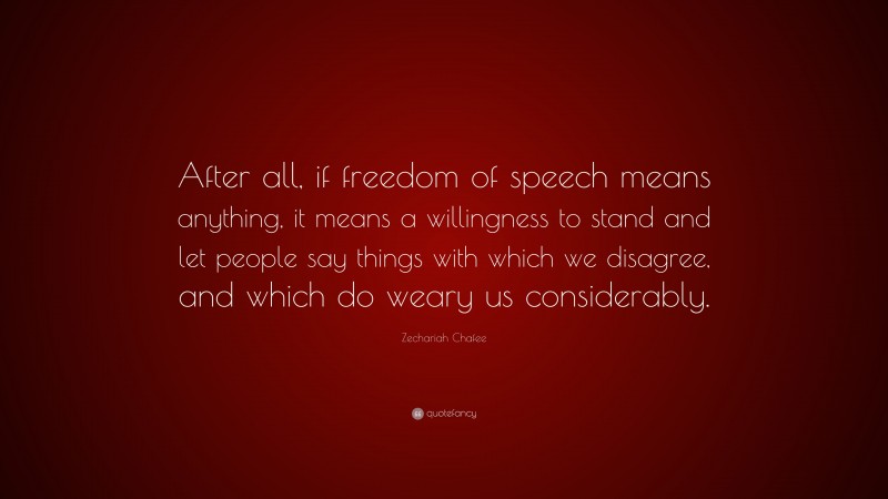 Zechariah Chafee Quote: “After all, if freedom of speech means anything, it means a willingness to stand and let people say things with which we disagree, and which do weary us considerably.”