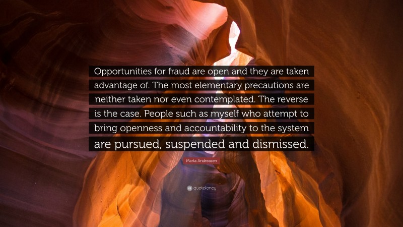 Marta Andreasen Quote: “Opportunities for fraud are open and they are taken advantage of. The most elementary precautions are neither taken nor even contemplated. The reverse is the case. People such as myself who attempt to bring openness and accountability to the system are pursued, suspended and dismissed.”