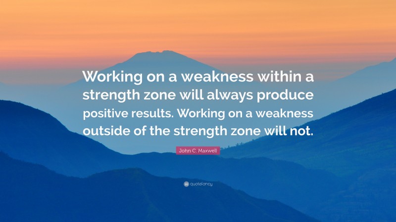 John C. Maxwell Quote: “Working on a weakness within a strength zone will always produce positive results. Working on a weakness outside of the strength zone will not.”