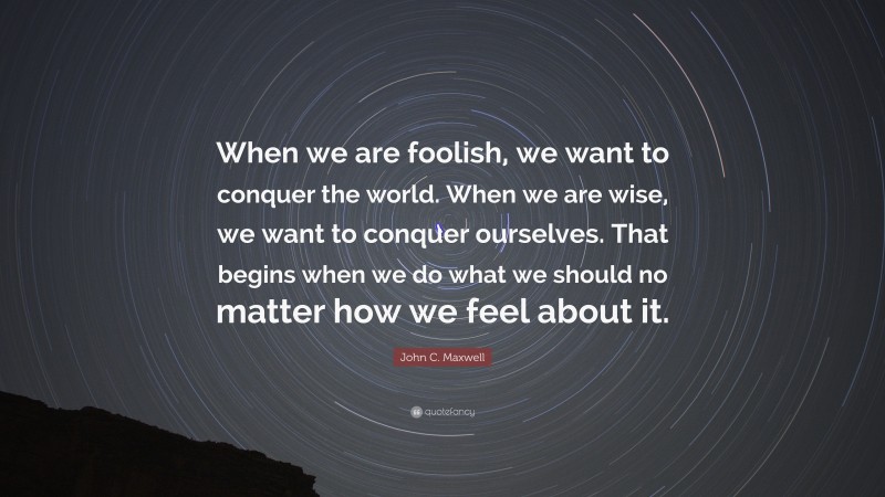 John C. Maxwell Quote: “When we are foolish, we want to conquer the world. When we are wise, we want to conquer ourselves. That begins when we do what we should no matter how we feel about it.”