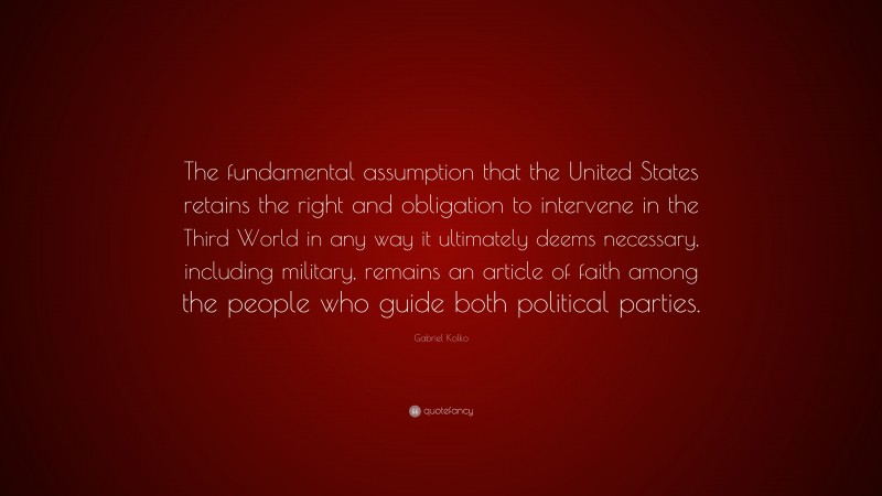 Gabriel Kolko Quote: “The fundamental assumption that the United States retains the right and obligation to intervene in the Third World in any way it ultimately deems necessary, including military, remains an article of faith among the people who guide both political parties.”