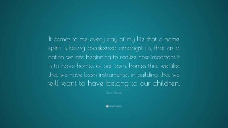 Gustav Stickley Quote: “It comes to me every day of my life that a home spirit is being awakened amongst us, that as a nation we are beginning to realize how important it is to have homes of our own, homes that we like, that we have been instrumental in building, that we will want to have belong to our children.”