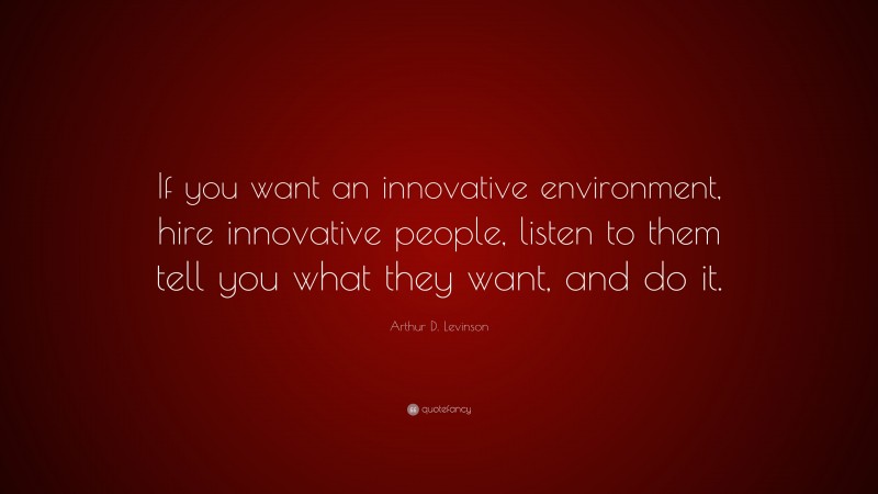 Arthur D. Levinson Quote: “If you want an innovative environment, hire innovative people, listen to them tell you what they want, and do it.”