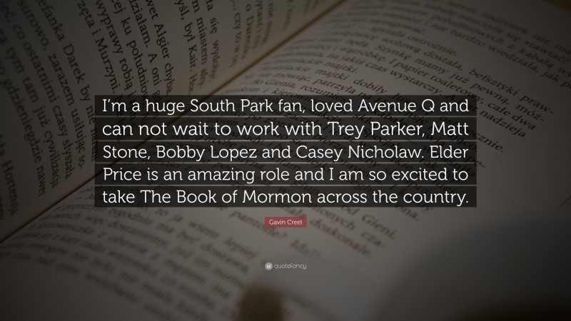 Gavin Creel Quote: “I’m a huge South Park fan, loved Avenue Q and can not wait to work with Trey Parker, Matt Stone, Bobby Lopez and Casey Nicholaw. Elder Price is an amazing role and I am so excited to take The Book of Mormon across the country.”