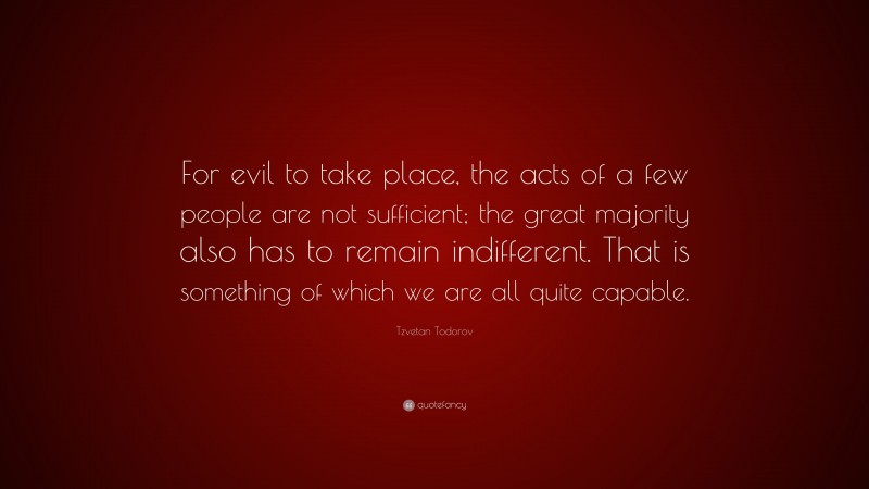 Tzvetan Todorov Quote: “For evil to take place, the acts of a few people are not sufficient; the great majority also has to remain indifferent. That is something of which we are all quite capable.”