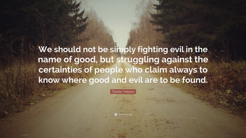 Tzvetan Todorov Quote: “We should not be simply fighting evil in the name of good, but struggling against the certainties of people who claim always to know where good and evil are to be found.”