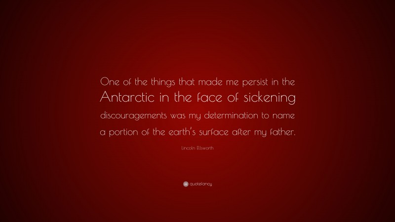 Lincoln Ellsworth Quote: “One of the things that made me persist in the Antarctic in the face of sickening discouragements was my determination to name a portion of the earth’s surface after my father.”