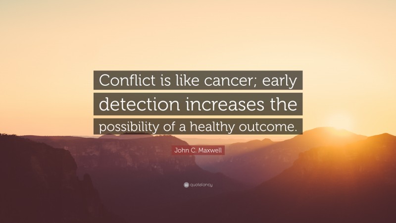 John C. Maxwell Quote: “Conflict is like cancer; early detection increases the possibility of a healthy outcome.”