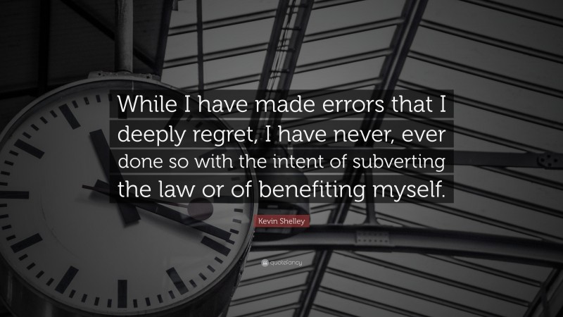 Kevin Shelley Quote: “While I have made errors that I deeply regret, I have never, ever done so with the intent of subverting the law or of benefiting myself.”
