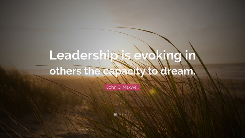 John C. Maxwell Quote: “Leadership is evoking in others the capacity to dream.”