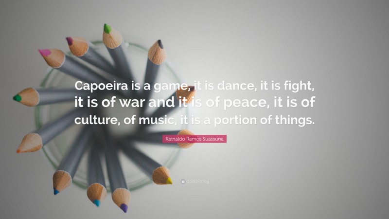 Reinaldo Ramos Suassuna Quote: “Capoeira is a game, it is dance, it is fight, it is of war and it is of peace, it is of culture, of music, it is a portion of things.”