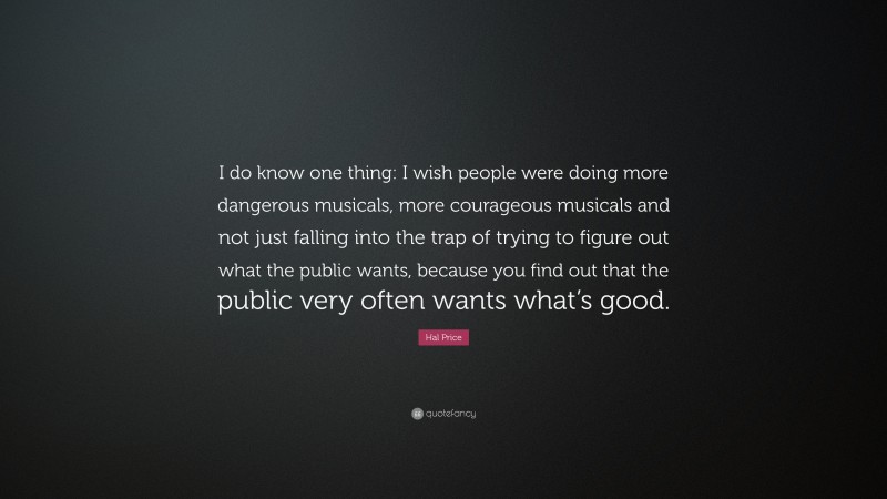 Hal Price Quote: “I do know one thing: I wish people were doing more dangerous musicals, more courageous musicals and not just falling into the trap of trying to figure out what the public wants, because you find out that the public very often wants what’s good.”