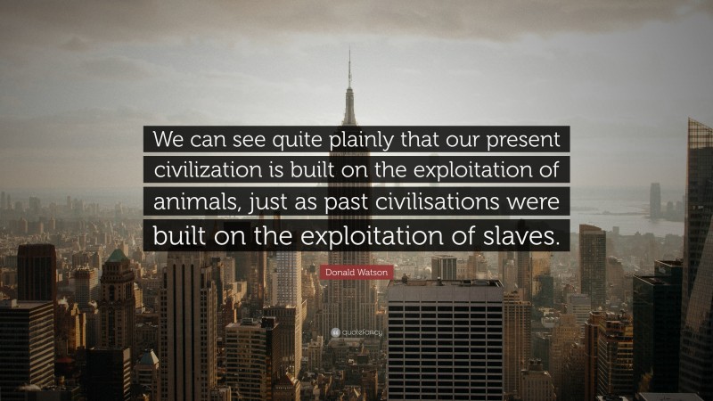 Donald Watson Quote: “We can see quite plainly that our present civilization is built on the exploitation of animals, just as past civilisations were built on the exploitation of slaves.”