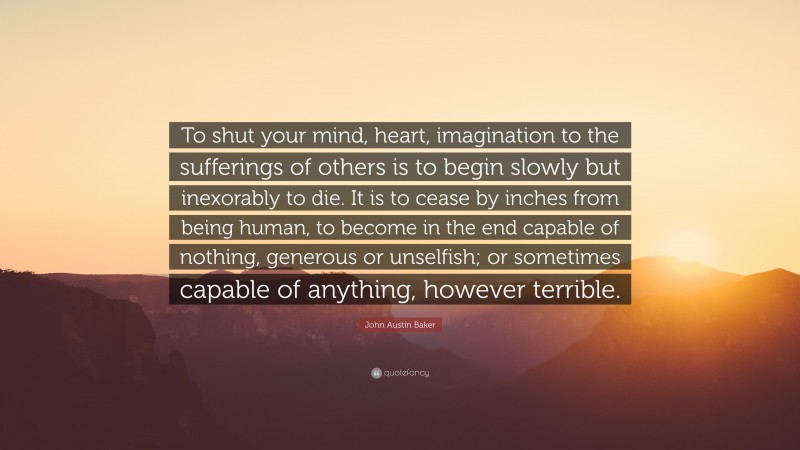 John Austin Baker Quote: “To shut your mind, heart, imagination to the sufferings of others is to begin slowly but inexorably to die. It is to cease by inches from being human, to become in the end capable of nothing, generous or unselfish; or sometimes capable of anything, however terrible.”