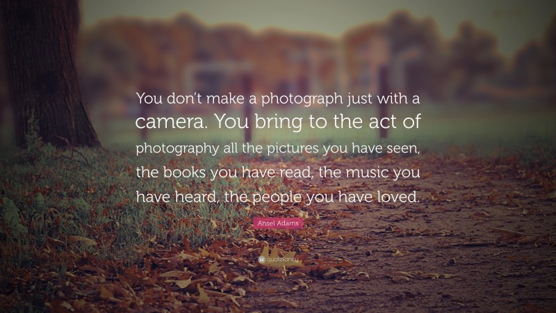Ansel Adams Quote: “You don’t make a photograph just with a camera. You bring to the act of photography all the pictures you have seen, the books you have read, the music you have heard, the people you have loved.”