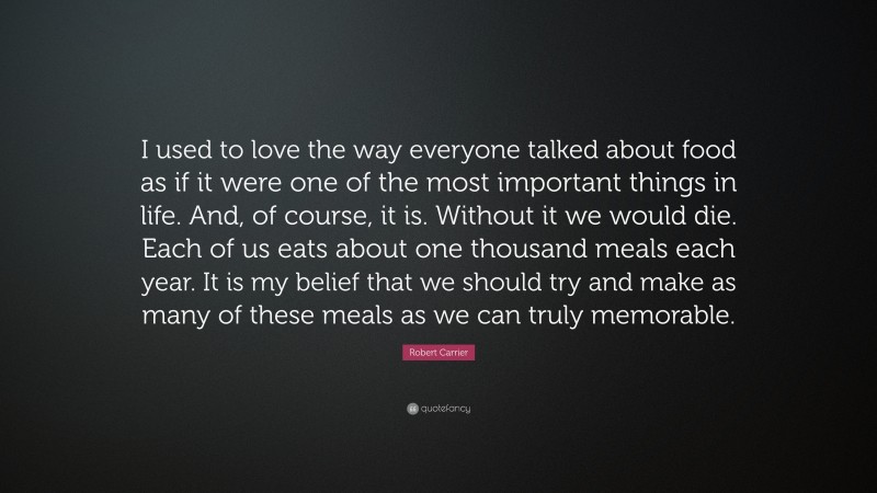 Robert Carrier Quote: “I used to love the way everyone talked about food as if it were one of the most important things in life. And, of course, it is. Without it we would die. Each of us eats about one thousand meals each year. It is my belief that we should try and make as many of these meals as we can truly memorable.”
