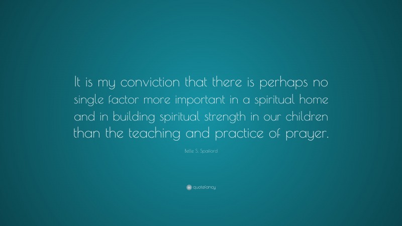 Belle S. Spafford Quote: “It is my conviction that there is perhaps no single factor more important in a spiritual home and in building spiritual strength in our children than the teaching and practice of prayer.”