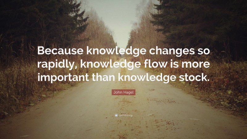 John Hagel Quote: “Because knowledge changes so rapidly, knowledge flow is more important than knowledge stock.”