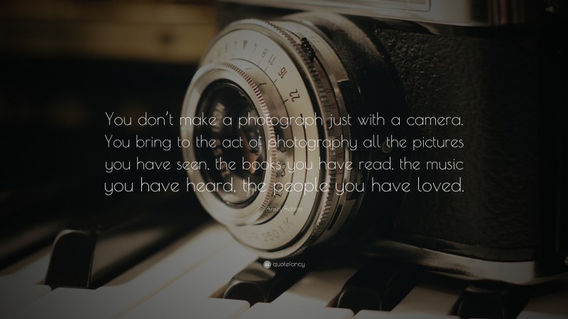 Ansel Adams Quote: “You don’t make a photograph just with a camera. You bring to the act of photography all the pictures you have seen, the books you have read, the music you have heard, the people you have loved.”