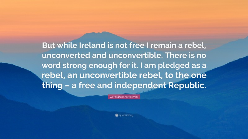 Constance Markievicz Quote: “But while Ireland is not free I remain a rebel, unconverted and unconvertible. There is no word strong enough for it. I am pledged as a rebel, an unconvertible rebel, to the one thing – a free and independent Republic.”
