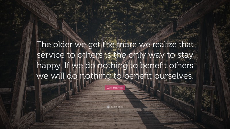 Carl Holmes Quote: “The older we get the more we realize that service to others is the only way to stay happy. If we do nothing to benefit others we will do nothing to benefit ourselves.”