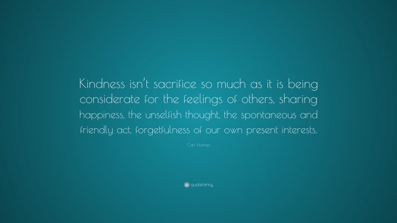 Carl Holmes Quote: “Kindness isn’t sacrifice so much as it is being considerate for the feelings of others, sharing happiness, the unselfish thought, the spontaneous and friendly act, forgetfulness of our own present interests.”