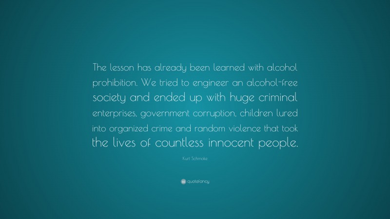Kurt Schmoke Quote: “The lesson has already been learned with alcohol prohibition. We tried to engineer an alcohol-free society and ended up with huge criminal enterprises, government corruption, children lured into organized crime and random violence that took the lives of countless innocent people.”