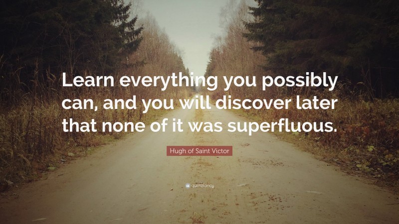 Hugh of Saint Victor Quote: “Learn everything you possibly can, and you will discover later that none of it was superfluous.”