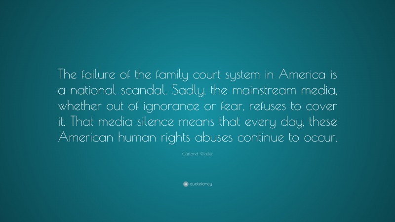 Garland Waller Quote: “The failure of the family court system in America is a national scandal. Sadly, the mainstream media, whether out of ignorance or fear, refuses to cover it. That media silence means that every day, these American human rights abuses continue to occur.”