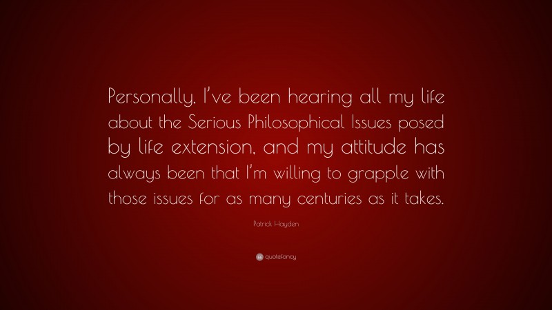 Patrick Hayden Quote: “Personally, I’ve been hearing all my life about the Serious Philosophical Issues posed by life extension, and my attitude has always been that I’m willing to grapple with those issues for as many centuries as it takes.”