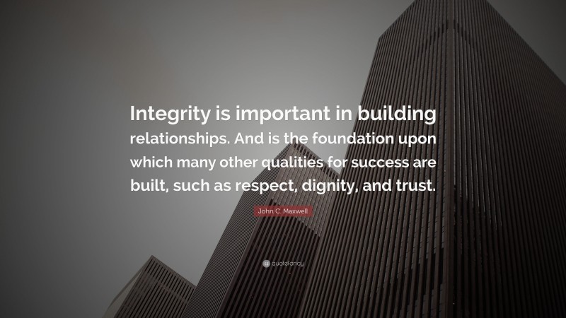 John C. Maxwell Quote: “Integrity is important in building relationships. And is the foundation upon which many other qualities for success are built, such as respect, dignity, and trust.”